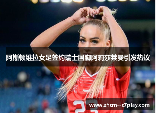 阿斯顿维拉女足签约瑞士国脚阿莉莎莱曼引发热议 阿斯顿维拉女足签约瑞士国脚阿莉莎莱曼引发热议