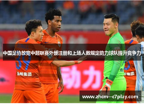 中国足协放宽中超联赛外援注册和上场人数规定助力球队提升竞争力